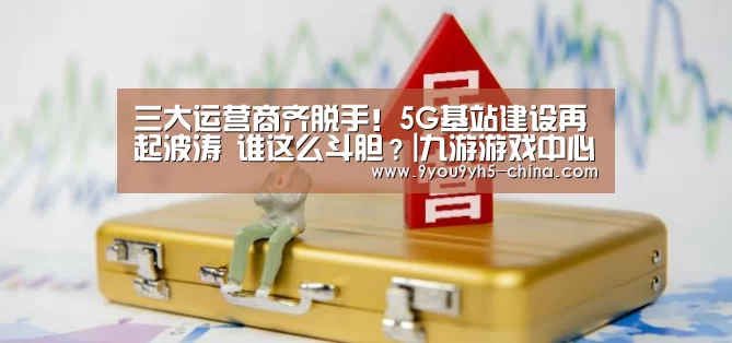 三大运营商齐脱手!5G基站建设再起波涛 谁这么斗胆?|九游游戏中心手机版(图2) 九游官网下载