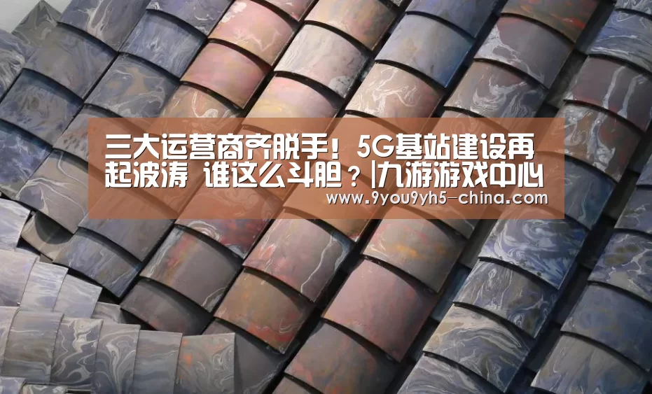 三大运营商齐脱手!5G基站建设再起波涛 谁这么斗胆?|九游游戏中心手机版(图3) 九游游戏盒子下载